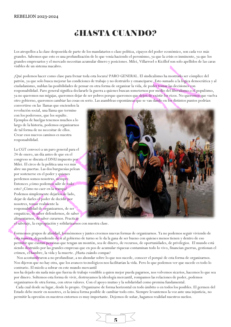 REBELION 2023-2024 ¢HA ’A CUANDO? Los atropellos a la clase desposeida de parte de los mandatarios o clase politica, cipayos del poder econdmico, son cada vez mis grandes. Sabemos que esto es una profundizacion de lo que venia haciendo el peronismo, ya que la crisis cs inmincnte, ya que los grandes empresarios y el mercado necesitan acumular dinero y posiciones. Mili, Villarroel o Kicillof son solo apellidos de las caras visibles de un sistema macabro, 2Qué podemos hacer como clase para frenar toda esta locura? PARO GENERAL. El sindicalismo ha mostrado ser complice del responsabilidad. Paro general significa declararle la guerra a quicnes buscan someternos por medio del Tiberalismo o ¢l populismo, Y810 queremos sus migajas, queremos dejar de ser pobres porque quercmos que dejen de existir los ricos. No queremos que vuelva responsabilidad. La CGT convoch a un paro gencral para cl 24 de enero, un dia antes de que en ¢l congreso se discuta el DNU impuesto par Milei. El circo de a politica una vez mis abre sus pucrtas. Las dos burguesias pelean por sostenerse el poder y quicnes perdemos somos nosotras, sicmpre. Entonces zcomo podemos salir de todor esto? ;Como no cacr en la trampa? Podemos simplemente dejarlos de lado, dejar de darles ¢l poder de decidir por nosotres, tomar realuente la responsabilidad de organizarnos, de ser alimentarnos, dé saber curarnos. Practicar elsabotaje, la expropiacion y solidarizaimos con nuestra clase Formemos grupos de afinidad, formémonos y juntes creemos nuevas formas de organizarnos. Ya no podemos seguir viviendo de 1y dentro de cso permmitir que existan personas que tengan un monton, sea de dinero, de recursos, de oportunidades, de privilegios. El mundo esth Nos acostumbraron a no profundizar, a no ahondar sobre lo que nos sucede, conocer el porqué de esta forma de organizarnos contrario, El micdo a sobrar en este mundo mercantil n0s ha dejado sin nada mis que fuerza de trabajo vendible a quien mejor pueda pagarnos, nos volvemos sicarios, hacemos lo que sea por dinero. Soltemos esta forma de vivir, destruyamos la ideologia mercantil, rompamos las relaciones de poder, podemos organizarnos de otea forma, con otros valorcs. Con el apoyo mutuo y la solidaridad como premisa fundamental Cada cual desde su lugar, desde lo propio. Organizarse de forma horizontal en todo dmbito o en todos los posibles. El germen del a forma posible de cambiar todo esto. Sicmpre levantemos 1a voz ante una injusticia, no Estado debe morir en nosotres, es la in permitir a opresion en nuestros entornos s muy importante. Dejemos de sofiar, hagamos realidad nuestros suchos.